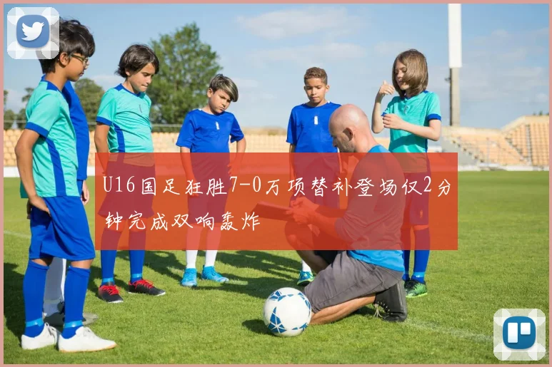 U16国足狂胜7-0万项替补登场仅2分钟完成双响轰炸