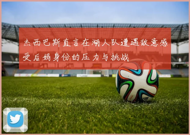杰西巴斯直言在湖人队遭遇敌意感受后妈身份的压力与挑战