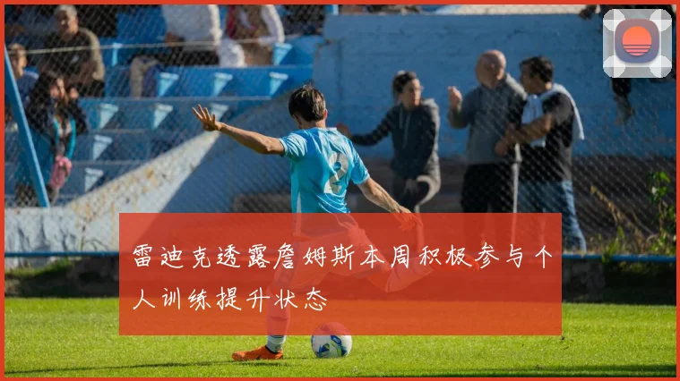 雷迪克透露詹姆斯本周积极参与个人训练提升状态
