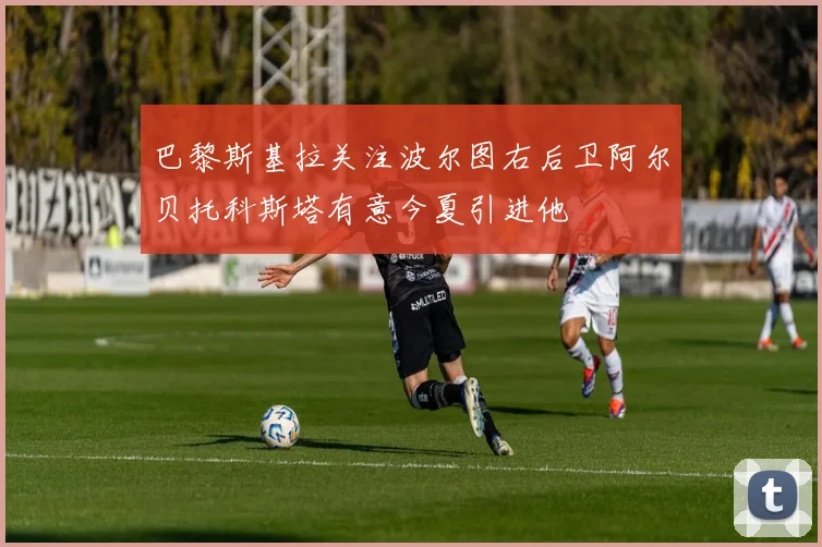 巴黎斯基拉关注波尔图右后卫阿尔贝托科斯塔有意今夏引进他