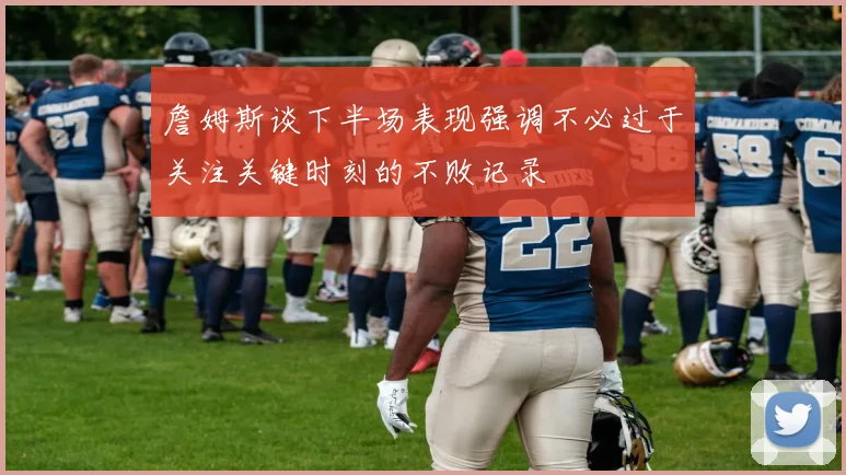 詹姆斯谈下半场表现强调不必过于关注关键时刻的不败记录