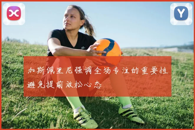 加斯佩里尼强调全场专注的重要性避免提前放松心态