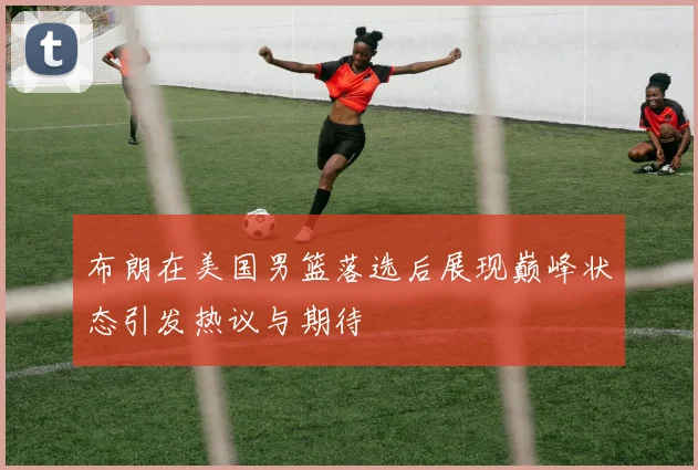 布朗在美国男篮落选后展现巅峰状态引发热议与期待