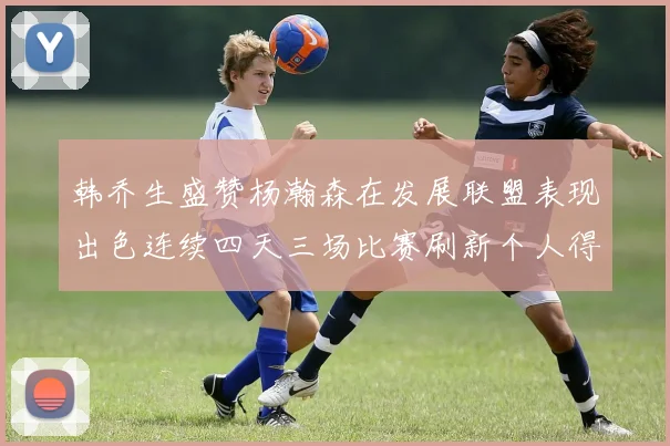 韩乔生盛赞杨瀚森在发展联盟表现出色连续四天三场比赛刷新个人得分与篮板纪录