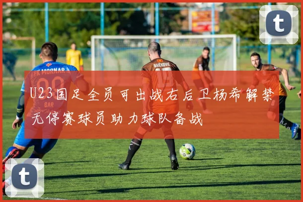 U23国足全员可出战右后卫杨希解禁无停赛球员助力球队备战