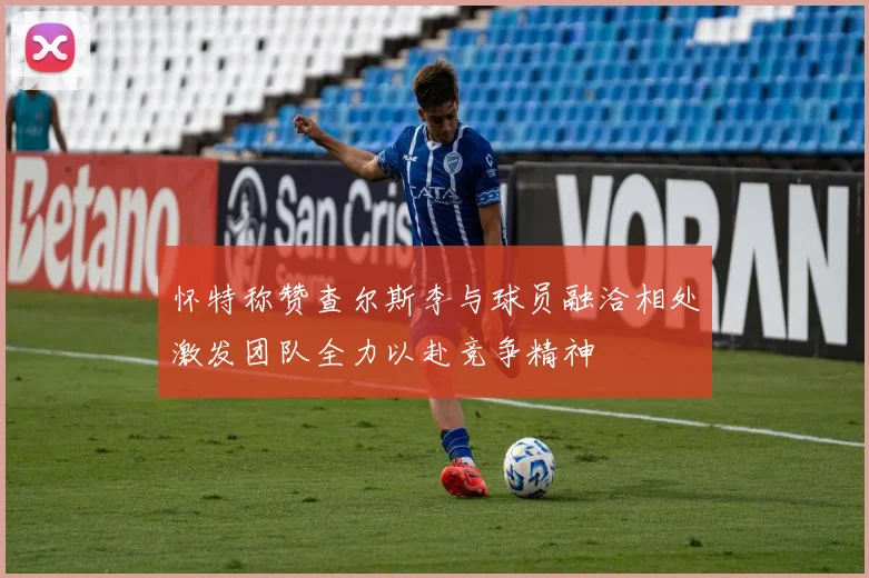 怀特称赞查尔斯李与球员融洽相处激发团队全力以赴竞争精神