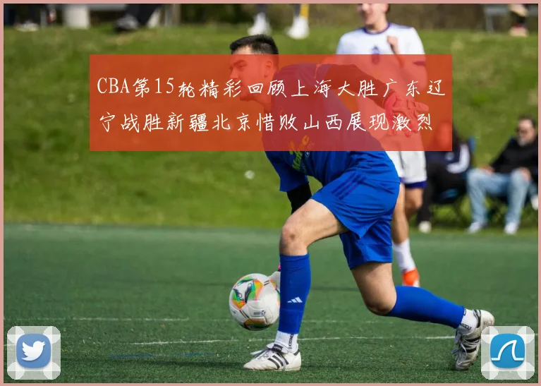 CBA第15轮精彩回顾上海大胜广东辽宁战胜新疆北京惜败山西展现激烈竞争