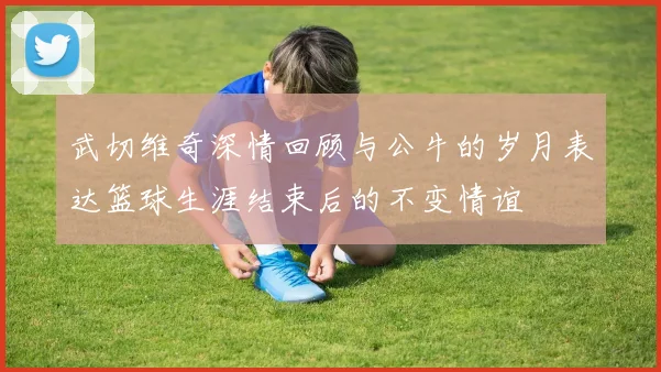 武切维奇深情回顾与公牛的岁月表达篮球生涯结束后的不变情谊
