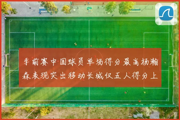 季前赛中国球员单场得分最高杨瀚森表现突出移动长城仅五人得分上双