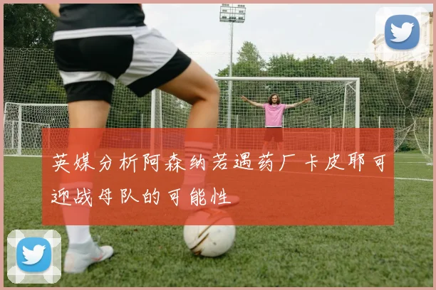 英媒分析阿森纳若遇药厂卡皮耶可迎战母队的可能性