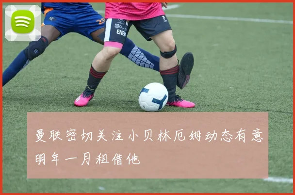 曼联密切关注小贝林厄姆动态有意明年一月租借他