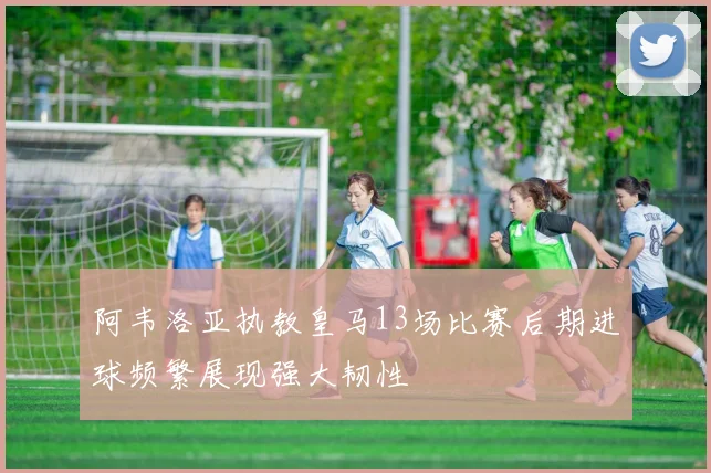 阿韦洛亚执教皇马13场比赛后期进球频繁展现强大韧性