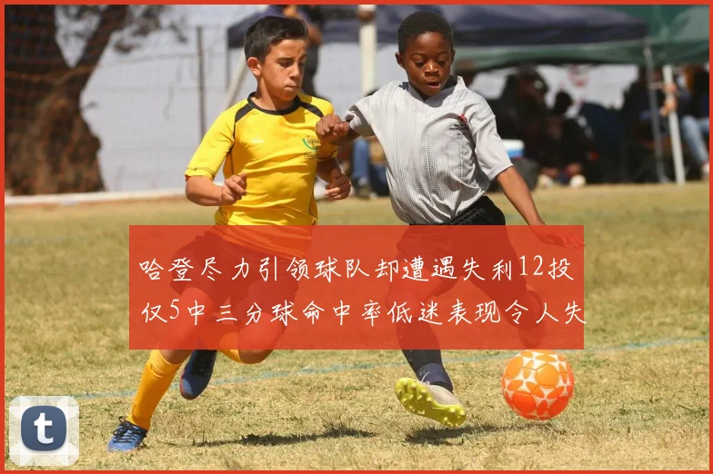哈登尽力引领球队却遭遇失利12投仅5中三分球命中率低迷表现令人失望