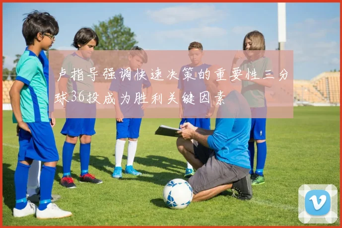 卢指导强调快速决策的重要性三分球36投成为胜利关键因素