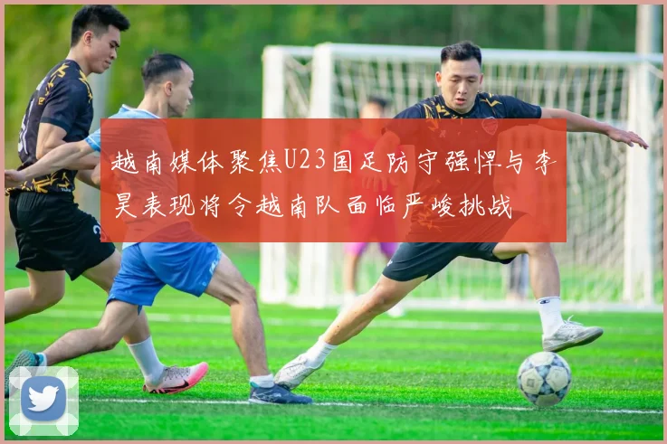 越南媒体聚焦U23国足防守强悍与李昊表现将令越南队面临严峻挑战