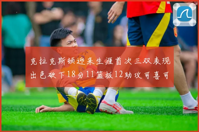克拉克斯顿迎来生涯首次三双表现出色砍下18分11篮板12助攻可喜可贺