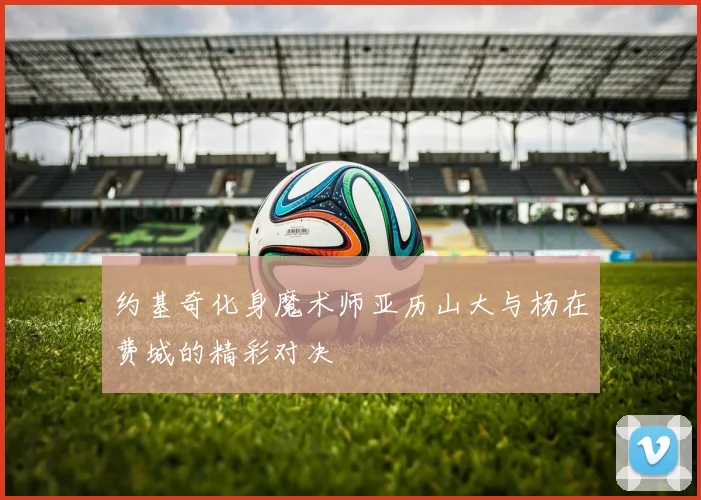 约基奇化身魔术师亚历山大与杨在费城的精彩对决