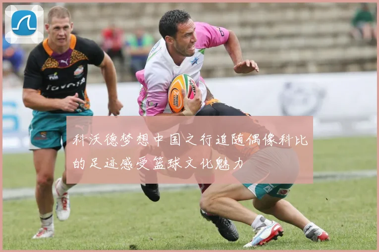 科沃德梦想中国之行追随偶像科比的足迹感受篮球文化魅力