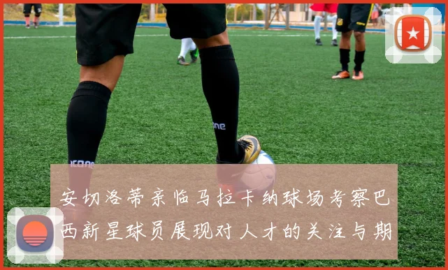 安切洛蒂亲临马拉卡纳球场考察巴西新星球员展现对人才的关注与期待