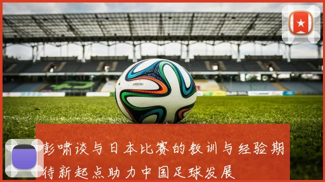 彭啸谈与日本比赛的教训与经验期待新起点助力中国足球发展