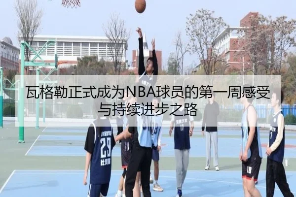 瓦格勒正式成为NBA球员的第一周感受与持续进步之路 - leyu